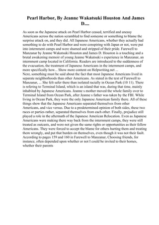 Pearl Harbor, By Jeanne Wakatsuki Houston And James
D....
As soon as the Japanese attack on Pearl Harbor ceased, terrified and uneasy
Americans across the nation scrambled to find someone or something to blame the
surprise attack on, and they did. All Japanese Americans, whether they actually had
something to do with Pearl Harbor and were conspiring with Japan or not, were put
into internment camps and were shamed and stripped of their pride. Farewell to
Manzanar by Jeanne Wakatsuki Houston and James D. Houston is a touching and a
brutal awakening memoir of young Jeanne Wakatsuki s experience in Manzanar, an
internment camp located in California. Readers are introduced to the suddenness of
the evacuation, the treatment of Japanese Americans in the internment camps, and
more specifically how... Show more content on Helpwriting.net ...
Next, something must be said about the fact that most Japanese Americans lived in
separate neighborhoods than other Americans. As stated in the text of Farewell to
Manzanar, ... She felt safer there than isolated racially in Ocean Park (10 11). There
is refering to Terminal Island, which is an island that was, during that time, mainly
inhabited by Japanese Americans. Jeanne s mother moved the whole family over to
Terminal Island from Ocean Park, after Jeanne s father was taken by the FBI. While
living in Ocean Park, they were the only Japanese American family there. All of these
things show that the Japanese Americans separated themselves from other
Americans, and vice versus. Due to a predetermined opinion of both sides, these two
races or parties rather, separated themselves from each other. Finally, prejudice still
played a role in the aftermath of the Japanese American Relocation. Even as Japanese
Americans were making there way back from the internment camps, they were still
treated as outcasts, and were not given the same rights or opportunities as their fellow
Americans. They were forced to accept the blame for others hurting them and treating
them wrongly, and put that burden on themselves, even though it was not their fault.
According to pages 159 and 160 in Farewell to Manzanar, Choosing friends, for
instance, often depended upon whether or not I could be invited to their homes,
whether their parents
 