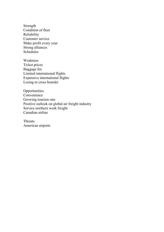 Strength
Condition of fleet
Reliability
Customer service
Make profit every year
Strong alliances
Schedules
Weakness
Ticket prices
Baggage fee
Limited international flights
Expensive international flights
Losing to cross boarder
Opportunities
Convenience
Growing tourism rate
Positive outlook on global air freight industry
Service northern work freight
Canadian airline
Threats
American airports
 