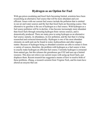 Hydrogen as an Option for Fuel
With gas prices escalating and fossil fuels becoming limited, scientists have been
researching an alternative fuel source that will be more abundant and cost
efficient. Issues with our current fuel source include the pollution that is emitted
in our air and water sources and the fact that fossil fuels are becoming scarce. One
alternative to gasoline is the use of hydrogen as a fuel source. With hydrogen as a
fuel source pollution will be in decline, it has become increasingly more abundant
than fossil fuels through extracting hydrogen from various sources, and is
domestically produced. There are many pros to using hydrogen as an alternative
fuel source; namely, its abundance, its low pollution, and the fact that it is being
researched and extracted domestically. Hydrogen is one of the most abundant
elements on earth and can be found in water, hydrocarbons and other organic
matter. Because of hydrogen being so abundant scientists are able to extract it from
a variety of sources, therefore, the problem with hydrogen as a fuel source is how
to exactly make hydrogen an efficient fuel source. Currently hydrogen is extracted
from natural gas, but this releases the greenhouse gas CO2 and uses up a limited
resource. This does not relieve our current issues with using up fossil fuels, just
displaces them. Recent research has suggested a means of how to resolve both of
these problems. Zhang, a research scientist from Virginia Tech, and his team have
altered an enzyme that can
 