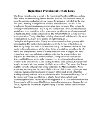 Republican Presidential Debate Essay
The debate I am choosing to watch is the Republican Presidential Debate, and my
focus would be on examining Donald Trump s portions. The debate of course, is
about Republican candidates who are running for president (intended for the next
four years) debating to the public on who is a better choice to vote for. In the
broad sense, Republicans takes on conservative stand on issues. They believe the
federal government shouldn t play a big role in the citizen s lives. Most Republican
wants lower taxes in addition to less government spending on social programs such
as healthcare, food Stamps and education. The portions that I am looking at would
be the part where Trump talks about building a border wall and also where he speak
of immigration. It... Show more content on Helpwriting.net ...
During his whole presentation, Trump have shown countless hand gestures while
he is speaking. His hand gestures seem to go with the rhymes of his listings or
when he say things that seem to be important slowly. For example, one of the time
would be him yellowing out a fifty billion dollar, when talking about how the US
would lose a large sum of money if a trade imbalance were to happen. His hand
gesture here moves up and down, making a point that the amount is large and
important. In addition to his hand movements, Trump s head also turn several
times, and his blinking seems to be constant every seconds and endless at times.
When he talks about how he is self funding his blinks seem constant, however when
he talks about the Mexican leaders, his blinks seem endless. This shows that Trump
might be sarcastic or lying when he say he respects the Mexican leaders. When
people say something that they do not believe is true, their actions begin to put more
effort into being normal resulting in irregularity of too much effort. Other than
blinking endlessly at times, there are also times when Trump stops blinking. One of
the times when Trump stop blinking is after he finish talking about Mark
Zuckerberg (founder of Facebook) and his support on H1B. This demonstrations that
Trump may be able to control his blinking during his sessions since his eyes did not
flicker. It gives the feels that he might be trying to distract himself or his audience
from his
 
