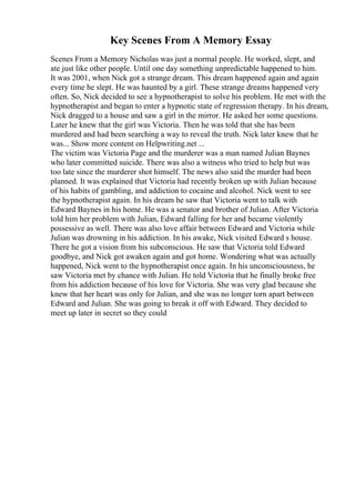 Key Scenes From A Memory Essay
Scenes From a Memory Nicholas was just a normal people. He worked, slept, and
ate just like other people. Until one day something unpredictable happened to him.
It was 2001, when Nick got a strange dream. This dream happened again and again
every time he slept. He was haunted by a girl. These strange dreams happened very
often. So, Nick decided to see a hypnotherapist to solve his problem. He met with the
hypnotherapist and began to enter a hypnotic state of regression therapy. In his dream,
Nick dragged to a house and saw a girl in the mirror. He asked her some questions.
Later he knew that the girl was Victoria. Then he was told that she has been
murdered and had been searching a way to reveal the truth. Nick later knew that he
was... Show more content on Helpwriting.net ...
The victim was Victoria Page and the murderer was a man named Julian Baynes
who later committed suicide. There was also a witness who tried to help but was
too late since the murderer shot himself. The news also said the murder had been
planned. It was explained that Victoria had recently broken up with Julian because
of his habits of gambling, and addiction to cocaine and alcohol. Nick went to see
the hypnotherapist again. In his dream he saw that Victoria went to talk with
Edward Baynes in his home. He was a senator and brother of Julian. After Victoria
told him her problem with Julian, Edward falling for her and became violently
possessive as well. There was also love affair between Edward and Victoria while
Julian was drowning in his addiction. In his awake, Nick visited Edward s house.
There he got a vision from his subconscious. He saw that Victoria told Edward
goodbye, and Nick got awaken again and got home. Wondering what was actually
happened, Nick went to the hypnotherapist once again. In his unconsciousness, he
saw Victoria met by chance with Julian. He told Victoria that he finally broke free
from his addiction because of his love for Victoria. She was very glad because she
knew that her heart was only for Julian, and she was no longer torn apart between
Edward and Julian. She was going to break it off with Edward. They decided to
meet up later in secret so they could
 