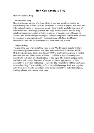 How Can Create A Blog
How To Create A Blog
1 Definition of Blog
Blog is a truncate version of weblog which is used as a term for websites, are
maintained by one or more than one individuals to discuss or express new ideas and
informational topics. It s an ongoing activity done by individuals having chain of
information and knowledge gathered. The blogs are also used to link the many
articles are presented in other websites to discuss or interact, also a blog can be
focused on a narrow compass of subjects or broad compass of subjects from personal
to politics or to any topic ethically. Information are added into the blogs in
consecutive order like the newest one will be on top to see or read.
2 Origin of Blog
The complete idea of creating blog came in late 90 s. Before its popularity there
were many digital communities in a form, were maintained like Usenet, GEnie,
BiX, Compuserve and Email lists. In early 1990 s, a software was create to run the
conversations on a forum named as Thread . In Threads, several messages are
linked with each other on a board related to one topic. The concept got popularity
and individuals created thousands of threads to discuss topics related to their
general lives as well as wide range of subjects. The current form of blog was begun
from online diary. The word diary reflects the behind concept that it s an ongoing
activity on a site lead by individuals about their personal lives and other subjects,
inviting others to discuss and share more
 