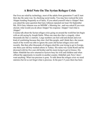 A Brief Note On The Syrian Refugee Crisis
Our lives are ruled by technology, most of the adults from generation Y and Z start
their day the same way: by checking social media. You may have noticed the term
Aleppo trending frequently as of lately. If you asked yourself what is Aleppo? then
you asked the same question that Gary Johnson repeated out loud. On September
8th, 2016 Gary Johnson was on MSNBC s Morning Joe , and was asked If you were
elected, what would you do about Aleppo? his response: Aleppo? And what is
Aleppo?
I wanna talk about the Syrian refugee crisis going on around the world but lets begin
with an old saying by Joseph Stalin. When one man dies that s a tragedy, when
thousands die that s a statistic. Large numbers can feel cold and distant and even
kind of comforting because they don t feel like people, and I think that s the reason
much of the world was able to ignore the years old Syrian refugee crisis until
recently. But then after thousands of refugees died this year trying to get to Europe,
one three year old boy washed ashore in Turkey. His name was Aylan Kurdi and he
drowned with his five year old brother and his mom trying to get to Greece. His
father Abdullah has now returned to Syria to bury his wife and children and when
offered the opportunity to resettle in another country Abdullah said, Now I don t
want anything. What was precious is gone. To talk about the refugee crisis we need
statistics but let us not forget what is precious. In the past 5.5 years there has been
 