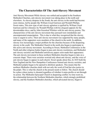 The Characteristics Of The Anti-Slavery Movement
Anti Slavery Movement While slavery was settled and accepted in the Southern
Methodist Churches, anti slavery movement was taking place in the north and
elsewhere. As slavery deepens in the South, the anti slavery in the north had become
more intense, led by people like William Lloyd Garrison and Wendell Phillips.
Sweet states, This new type of anti slavery agitation is typified by William Lloyd
Garrison and his Liberator; by Wendell Phillips with his eloquent appeals for the
downtrodden slave; and by John Greenleaf Whittier with his anti slavery poems. The
characteristics of the anti slavery movement they pursued were immdediate and
uncompensated emancipation . This is due to what they recognized that the slavery
issue is urgent to solve. Their anti slavery movement was supported by many people,
and many of the supporters were members of the church in the north. In addition,
slavery was increasingly a major problem for the churches because of the deepening
slavery in the south. The Methodist Church in the north also began to participate in
this active anti slavery movement. According to Sweet, Methodist Conferences in the
North and other religious bodies began to pass anti slavery resolutions, and Methodist
anti slavery societies and Methodist antislavery papers soon made their appearance.
The anti slavery movement in these northern Methodist churches began to take on a
concrete shape. There were societies worried only about anti slavery, and the voice of
anti slavery began to appear in each church. Sweet speaks about this, In 1835 both the
New England and the New Hampshire Conferences formed anti slavery societies, and
Methodist pulpits began to be opened to abolition speakers. This means that the
northern Methodist churches dealt with not only the word of God but also justice in
the pulpit. This is what the church in the present needs to follow. The church should
be a place where justice is shouted regardless of whether it earns profits or not through
its action. The Methodist Episcopal Church in deepening conflict As time went on,
the relationship between the Northern Methodist churches, which strongly prohibited
slavery, and the Southern Methodist churches, which advocated slavery, began to
 