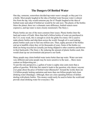 The Dangers Of Bottled Water
One day, someone, somewhere decided tap water wasn t enough; so they put it in
a bottle. Most people laughed at the idea of bottled water because water is almost
free from the tap, why would someone pay for it? People laughed at the idea of
bottled water and asked if bottled air would be for sale next. The plastic of the bottles
litters the planet, there isn t a dramatic taste difference, bottled wateris more
expensive, and tap water is more closely monitored ( The Story ).
Plastic bottles are one of the most common litter issues. Plastic bottles litter the
land and waters of Earth. More than half a billion bottles of water are purchased in
the U.S. every week, this is enough to circle the globe five times. Oil is used to
make plastic bottles and ship them across the world. Enough oil is used making
plastic bottles each year to fuel one million cars. Then, eighty percent of the bottles
end up in landfills where they sit for thousands of years. Some of the bottles we
think are being recycled are actually just being shipped to other countries and thrown
in their backyards ( The Story ). By reducing the amount of plastic bottles used, this
would clean up our environment and preserve our Earth.
Many people may claim bottled water tastes better than tap water. Water can taste
very different and some people may be more sensitive to the taste ... Show more
content on Helpwriting.net ...
To put this into perspective, a gallon of water is eighty nine cents more than a
gallon of gasoline. With that fact stated it leads to the question; why doesn t anyone
ever gripe about the price of bottled water (Bastasch)? Around the world, there are
2.6 billion people lacking sanitation and more than one billion people lack clean
drinking water (Standage). Although, there are cities spending billions of dollars
dealing with plastic bottles. This money could easily be used to better the world and
provide clean drinking water for everyone ( The
 