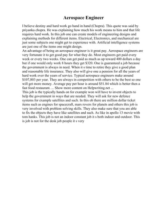 Aerospace Engineer
I believe destiny and hard work go hand in hand (Chopra). This quote was said by
priyanka chopra. He was explaining how much his work means to him and that life
requires hard work. In this job one can create models of engineering designs and
explaining methods for different items. Electrical, Electronics, and mechanical are
just some subjects one might get to experience with. Artificial intelligence systems
are just one of the items one might design.
An advantage of being an aerospace engineer is it great pay. Aerospace engineers are
very fortunate it to get good pay for what they do. Most engineers get paid every
week or every two weeks. One can get paid as much as up toward 400 dollars a day
but if one would only work 8 hours they get $320. One is guaranteed a job because
the government is always in need. When it s time to retire they give a good plan
and reasonable life insurance. They also will give one a pension for all the years of
hard work over the years of service. Typical aerospace engineers make around
$107,803 per year. They are always in competition with others to be the best so one
will get more money. Average pay per hour is around $51.84 which is better then a
fast food restaurant. ... Show more content on Helpwriting.net ...
This job is the typically hands on for example won will have to invent objects to
help the government in ways that are needed. They will ask for new defence
systems for example satellites and such. In this ob there are million dollar ticket
items such as engines for spacecraft, mars rovers for planets and others this job is
very involved with problem solving skills. They also make sure that you are able
to fix the objects they have like satellites and such. As like in apollo 13 movie with
tom hanks. This job is not an indoor constant job it s both indoor and outdoor. This
is job is not for the desk job people it s very
 