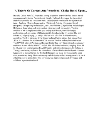A Theory Of Careers And Vocational Choice Based Upon...
Holland Codes RIASEC refers to a theory of careers and vocational choice based
upon personality types. Psychologist, John L. Holland, developed the theoretical
framework behind the Holland Codes. Each letter or code stands for a particular
type : Realistic (Doers), Investigative (Thinkers), Artistic (Creators), Social
(Helpers), Enterprising (Persuaders), and Conventional (Organizers). According to
Holland, a three letter code represents a client s overall personality. The test
consists of 48 example tasks that you rate by how much you would enjoy
performing each on a scale of (1) dislike (2) slightly dislike (3) neither like not
dislike (4) slightly enjoy (5) enjoy. The test will take five to ten minutes to
complete. The five personal Style Scales had coefficient alphas that ranged from
.82 to .87 obtained for both the O*NET Interest Profiler and the Interest Finder.
The O*NET Interest Profiler and Interest Finder had very high internal consistency
estimates across all the RIASEC scales. The reliability estimates, ranging from .93
to .96, are very similar across RIASEC scales and interest measures. In Holland s
Theory, consistency refers to the relatedness of types in the obtained code. Pairs of
types next to each other on the Holland Hexagon are more psychologically alike
then pairs father away. If the secondary code is composed of two types next to each
other the code is consistent. This inventory has been professional developed and
validated against established
 