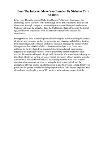 Does The Internet Make You Dumber By Nicholas Carr
Analysis
In his essay Does the Internet Make You Dumber? , Nicholas Carr argues that
technology leaves us unable to be as thorough in our previous mental abilities and
distracts us, through changes to our mental pathways and biological mechanisms.
Nicholas Carr uses the appeal of data, the frightening effects of living in the digital
age, and his own conclusions from his exhaustive research to structure his
examination.
He supports his ideas with multiple studies showing the positive and negative effects
of internet and computer use has on our mental and physiological abilities. Starting
from the most general collection of studies, he found, he places the framework for
his argument. Patricia Greenfield s collection and analysis echo Carr s own
evidence for the ill effects from internet distractions and quick page touring,
especially the ever faster shifts of focus we require to remain entertained in an
activity. He continues his path of logic with the results of a school centered study on
the effects of internet surfing on focus. Cornell University s Study came to a similar
conclusion as Patricia Greenfields did but coming from the other way. Where a
situation where constant attention on a singular topic was required, and the
distractions affected student s performance on a quiz following a lecture. Finally, he
points out the general trend in declining cognitive skills from internet exposure. Out
of an almost evenly split group of 101 subjects with various exposure to daily
 