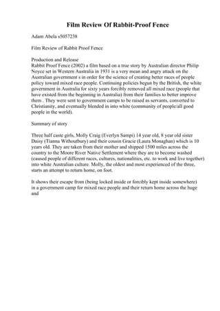 Film Review Of Rabbit-Proof Fence
Adam Abela s5057238
Film Review of Rabbit Proof Fence
Production and Release
Rabbit Proof Fence (2002) a film based on a true story by Australian director Philip
Noyce set in Western Australia in 1931 is a very mean and angry attack on the
Australian government s in order for the science of creating better races of people
policy toward mixed race people. Continuing policies begun by the British, the white
government in Australia for sixty years forcibly removed all mixed race (people that
have existed from the beginning in Australia) from their families to better improve
them . They were sent to government camps to be raised as servants, converted to
Christianity, and eventually blended in into white (community of people/all good
people in the world).
Summary of story
Three half caste girls, Molly Craig (Everlyn Sampi) 14 year old, 8 year old sister
Daisy (Tianna Withoutbury) and their cousin Gracie (Laura Monaghan) which is 10
years old. They are taken from their mother and shipped 1500 miles across the
country to the Moore River Native Settlement where they are to become washed
(caused people of different races, cultures, nationalities, etc. to work and live together)
into white Australian culture. Molly, the oldest and most experienced of the three,
starts an attempt to return home, on foot.
It shows their escape from (being locked inside or forcibly kept inside somewhere)
in a government camp for mixed race people and their return home across the huge
and
 