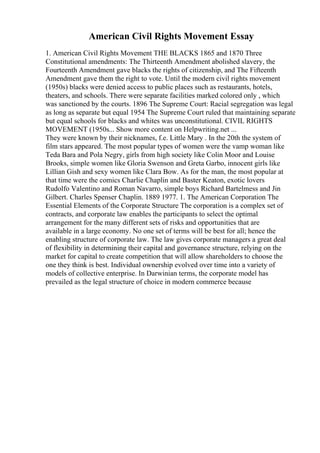 American Civil Rights Movement Essay
1. American Civil Rights Movement THE BLACKS 1865 and 1870 Three
Constitutional amendments: The Thirteenth Amendment abolished slavery, the
Fourteenth Amendment gave blacks the rights of citizenship, and The Fifteenth
Amendment gave them the right to vote. Until the modern civil rights movement
(1950s) blacks were denied access to public places such as restaurants, hotels,
theaters, and schools. There were separate facilities marked colored only , which
was sanctioned by the courts. 1896 The Supreme Court: Racial segregation was legal
as long as separate but equal 1954 The Supreme Court ruled that maintaining separate
but equal schools for blacks and whites was unconstitutional. CIVIL RIGHTS
MOVEMENT (1950s... Show more content on Helpwriting.net ...
They were known by their nicknames, f.e. Little Mary . In the 20th the system of
film stars appeared. The most popular types of women were the vamp woman like
Teda Bara and Pola Negry, girls from high society like Colin Moor and Louise
Brooks, simple women like Gloria Swenson and Greta Garbo, innocent girls like
Lillian Gish and sexy women like Clara Bow. As for the man, the most popular at
that time were the comics Charlie Chaplin and Baster Keaton, exotic lovers
Rudolfo Valentino and Roman Navarro, simple boys Richard Bartelmess and Jin
Gilbert. Charles Spenser Chaplin. 1889 1977. 1. The American Corporation The
Essential Elements of the Corporate Structure The corporation is a complex set of
contracts, and corporate law enables the participants to select the optimal
arrangement for the many different sets of risks and opportunities that are
available in a large economy. No one set of terms will be best for all; hence the
enabling structure of corporate law. The law gives corporate managers a great deal
of flexibility in determining their capital and governance structure, relying on the
market for capital to create competition that will allow shareholders to choose the
one they think is best. Individual ownership evolved over time into a variety of
models of collective enterprise. In Darwinian terms, the corporate model has
prevailed as the legal structure of choice in modern commerce because
 