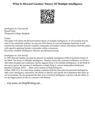 What Is Howard Gardner Theory Of Multiple Intelligence
Intellegence It s Not Just IQ
Russell Gash
Thongsook College, Bangkok
Extract
This paper will outline the Howard Garners theory of multiple intelligences. It will examine how he
came to his conclusion and how we can use of his theory in a second language classroom. It will
examine the criticisms from the scientific community on Gardner s theory and opinion from the author
with regard to applying Gardner s principles within a classroom.
Keywords: multiple intelligences, theories, psychological testing.
Intelligence It s Not Just IQ
In 1993 Howard Gardner unveiled his theories on multiple intelligences (MI) in his book Frames of
the Mind: The theory of Multiple Intelligence . Gardner claims that everyone is different, we all have
individual strengths and weaknesses and he suggests these to be multiple intelligences. In the book he
sets out to answer the question Is intelligence a single thing or various independent intellectual
faculties? (Gilman, 2013). ... Show more content on Helpwriting.net ...
(White, 2005, P.1). In a later book, Gardner combines both the inter and intra personal intelligences,
adds a new intelligence, naturalistic, the ability to identify and classify the components that make up
our environment. He also proposed the idea of an existential intelligence, a person with the ability to
see the bigger picture in life or a concern with ultimate
... Get more on HelpWriting.net ...
 