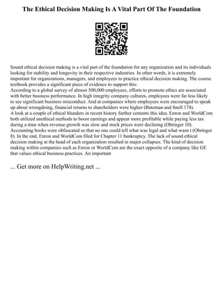 The Ethical Decision Making Is A Vital Part Of The Foundation
Sound ethical decision making is a vital part of the foundation for any organization and its individuals
looking for stability and longevity in their respective industries. In other words, it is extremely
important for organizations, managers, and employees to practice ethical decision making. The course
textbook provides a significant piece of evidence to support this:
According to a global survey of almost 500,000 employees, efforts to promote ethics are associated
with better business performance. In high integrity company cultures, employees were far less likely
to see significant business misconduct. And at companies where employees were encouraged to speak
up about wrongdoing, financial returns to shareholders were higher (Bateman and Snell 174).
A look at a couple of ethical blunders in recent history further cements this idea. Enron and WorldCom
both utilized unethical methods to boost earnings and appear more profitable while paying less tax
during a time when revenue growth was slow and stock prices were declining (Obringer 10).
Accounting books were obfuscated so that no one could tell what was legal and what wasn t (Obringer
8). In the end, Enron and WorldCom filed for Chapter 11 bankruptcy. The lack of sound ethical
decision making at the head of each organization resulted in major collapses. The kind of decision
making within companies such as Enron or WorldCom are the exact opposite of a company like GE
that values ethical business practices. An important
... Get more on HelpWriting.net ...
 