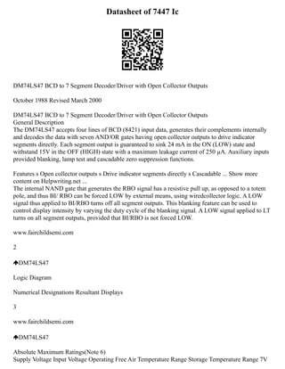 Datasheet of 7447 Ic
DM74LS47 BCD to 7 Segment Decoder/Driver with Open Collector Outputs
October 1988 Revised March 2000
DM74LS47 BCD to 7 Segment Decoder/Driver with Open Collector Outputs
General Description
The DM74LS47 accepts four lines of BCD (8421) input data, generates their complements internally
and decodes the data with seven AND/OR gates having open collector outputs to drive indicator
segments directly. Each segment output is guaranteed to sink 24 mA in the ON (LOW) state and
withstand 15V in the OFF (HIGH) state with a maximum leakage current of 250 µA. Auxiliary inputs
provided blanking, lamp test and cascadable zero suppression functions.
Features s Open collector outputs s Drive indicator segments directly s Cascadable ... Show more
content on Helpwriting.net ...
The internal NAND gate that generates the RBO signal has a resistive pull up, as opposed to a totem
pole, and thus BI/ RBO can be forced LOW by external means, using wiredcollector logic. A LOW
signal thus applied to BI/RBO turns off all segment outputs. This blanking feature can be used to
control display intensity by varying the duty cycle of the blanking signal. A LOW signal applied to LT
turns on all segment outputs, provided that BI/RBO is not forced LOW.
www.fairchildsemi.com
2
DM74LS47
Logic Diagram
Numerical Designations Resultant Displays
3
www.fairchildsemi.com
DM74LS47
Absolute Maximum Ratings(Note 6)
Supply Voltage Input Voltage Operating Free Air Temperature Range Storage Temperature Range 7V
 