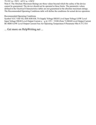 7V 0°C to +70°C −65°C to +150°C
Note 6: The Absolute Maximum Ratings are those values beyond which the safety of the device
cannot be guaranteed. The device should not be operated at these limits. The parametric values
defined in the Electrical Characteristics tables are not guaranteed at the absolute maximum ratings.
The Recommended Operating Conditions table will define the conditions for actual device operation.
Recommended Operating Conditions
Symbol VCC VIH VIL IOH IOH IOL TA Supply Voltage HIGH Level Input Voltage LOW Level
Input Voltage HIGH Level Output Current a − g @ 15V = VOH (Note 7) HIGH Level Output Current
BI /RBO LOW Level Output Current Free Air Operating Temperature 0 Parameter Min 4.75 2 0.8
... Get more on HelpWriting.net ...
 