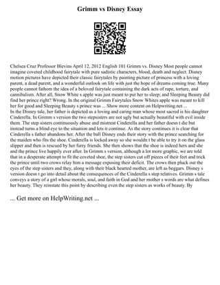 Grimm vs Disney Essay
Chelsea Cruz Professor Blevins April 12, 2012 English 101 Grimm vs. Disney Most people cannot
imagine coveted childhood fairytale with pure sadistic characters, blood, death and neglect. Disney
motion pictures have depicted their classic fairytales by painting picture of princess with a loving
parent, a dead parent, and a wonderful outlook on life with just the hope of dreams coming true. Many
people cannot fathom the idea of a beloved fairytale containing the dark acts of rape, torture, and
cannibalism. After all, Snow White s apple was just meant to put her to sleep; and Sleeping Beauty did
find her prince right? Wrong. In the original Grimm Fairytales Snow Whites apple was meant to kill
her for good and Sleeping Beauty s prince was ... Show more content on Helpwriting.net ...
In the Disney tale, her father is depicted as a loving and caring man whose most sacred is his daughter
Cinderella. In Grimm s version the two stepsisters are not ugly but actually beautiful with evil inside
them. The step sisters continuously abuse and mistreat Cinderella and her father doesn t die but
instead turns a blind eye to the situation and lets it continue. As the story continues it is clear that
Cinderella s father abandons her. After the ball Disney ends their story with the prince searching for
the maiden who fits the shoe. Cinderella is locked away so she wouldn t be able to try it on the glass
slipper and then is rescued by her furry friends. She then shows that the shoe is indeed hers and she
and the prince live happily ever after. In Grimm s version, although a lot more graphic, we are told
that in a desperate attempt to fit the coveted shoe, the step sisters cut off pieces of their feet and trick
the prince until two crows relay him a message exposing their deficit. The crows then pluck out the
eyes of the step sisters and they, along with their black hearted mother, are left as beggars. Disney s
version doesn t go into detail about the consequences of the Cinderella s step relatives. Grimm s tale
conveys a story of a girl whose morals, soul, and faith in God and her mother s words are what defines
her beauty. They reinstate this point by describing even the step sisters as works of beauty. By
... Get more on HelpWriting.net ...
 