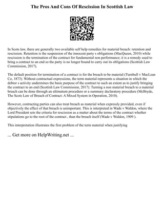 The Pros And Cons Of Rescission In Scottish Law
In Scots law, there are generally two available self help remedies for material breach: retention and
rescission. Retention is the suspension of the innocent party s obligations (MacQueen, 2010) while
rescission is the termination of the contract for fundamental non performance; it is a remedy used to
bring a contract to an end so the party is no longer bound to carry out its obligations (Scottish Law
Commission, 2017).
The default position for termination of a contract is for the breach to be material (Turnbull v MacLean
Co, 1873). Without contractual expressions, the term material represents a situation in which the
debtor s activity undermines the basic purpose of the contract to such an extent as to justify bringing
the contract to an end (Scottish Law Commission, 2017). Turning a non material breach to a material
breach can be done through an ultimatum procedure or a summary declaratory procedure (McBryde,
The Scots Law of Breach of Contract: A Mixed System in Operation, 2010).
However, contracting parties can also treat breach as material when expressly provided, even if
objectively the effect of that breach is unimportant. This is interpreted in Wade v Waldon, where the
Lord President sets the criteria for rescission as a matter about the terms of the contract whether
stipulations go to the root of the contract , than the breach itself (Wade v Waldon, 1909 ).
This interpretation illustrates the first problem of the term material when justifying
... Get more on HelpWriting.net ...
 