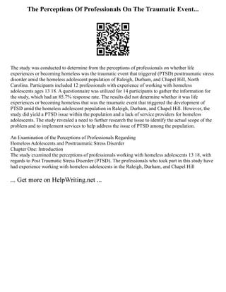 The Perceptions Of Professionals On The Traumatic Event...
The study was conducted to determine from the perceptions of professionals on whether life
experiences or becoming homeless was the traumatic event that triggered (PTSD) posttraumatic stress
disorder amid the homeless adolescent population of Raleigh, Durham, and Chapel Hill, North
Carolina. Participants included 12 professionals with experience of working with homeless
adolescents ages 13 18. A questionnaire was utilized for 14 participants to gather the information for
the study, which had an 85.7% response rate. The results did not determine whether it was life
experiences or becoming homeless that was the traumatic event that triggered the development of
PTSD amid the homeless adolescent population in Raleigh, Durham, and Chapel Hill. However, the
study did yield a PTSD issue within the population and a lack of service providers for homeless
adolescents. The study revealed a need to further research the issue to identify the actual scope of the
problem and to implement services to help address the issue of PTSD among the population.
An Examination of the Perceptions of Professionals Regarding
Homeless Adolescents and Posttraumatic Stress Disorder
Chapter One: Introduction
The study examined the perceptions of professionals working with homeless adolescents 13 18, with
regards to Post Traumatic Stress Disorder (PTSD). The professionals who took part in this study have
had experience working with homeless adolescents in the Raleigh, Durham, and Chapel Hill
... Get more on HelpWriting.net ...
 
