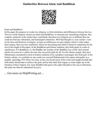 Similarities Between Islam And Buddhism
Islam and Buddhism
In this paper the purpose is to take two religions, to find similarities and differences between the two.
The two world religions chosen are Islam and Buddhism, to someone just considering religions, they
could be confused, at the surface they could think, that these two religions are so different that one
could not find any substantial, and meaningful similarities. Well that thought is a very insider s view
on the facts and histories of religion. as there are differences in each religion which is what makes
them unique, there are also similarities which are fascinating and which I intend on explaining for the
rest of the length of this paper. In the Buddhism and Islamic tradition, they both speak of a man of
significance. For Buddhism, it s the Buddha, the founder of the Buddhist way of life, their eternal
teacher for some he is called, the man who carved the path for all. For the Islamic people, they have
Muhammed, considered to most in Islamic tradition to be a prophet a messenger sent from god. In the
Islamic culture, it is said that no one could ever succeed Muhammad in his nature and quality as a
prophet. (partridge 397) These two men, in the very broad sense of the word each taught the path that
individuals should take to achieve the goal, and by that made their legacy as some might say as the
founders of their religion. For some Buddhist that goal is the eight fold path or the way to liberation,
this path can often be substituted for just a
... Get more on HelpWriting.net ...
 