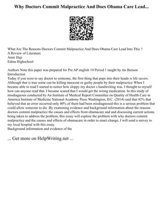 Why Doctors Commit Malpractice And Does Obama Care Lead...
What Are The Reasons Doctors Commit Malpractice And Does Obama Care Lead Into This ?
A Review of Literature
Amir Haji
Edina Highschool
Authors Note this paper was prepared for Pre AP english 10 Period 1 taught by ms Benson
Introduction
Today if you were to say doctor to someone, the first thing that pops into their heads is life savers.
Although that is true some can be killing innocent or guilty people by their malpractice When I
became able to read I started to notice how sloppy my doctor s handwriting was. I thought to myself
how can anyone read that. I became scared that I would get the wrong medication. In this study of
misdiagnosis conducted by An Institute of Medical Report Committee on Quality of Health Care in
America Institute of Medicine National Academy Press Washington, D.C. (2014) said that 42% that
believed that an error occurred only 40% of them had been misdiagnosed this is a serious problem that
could allow someone to die .By examining evidence and background information about the reasons
doctors commit malpractice the causes and effects from obamacare and and discussing current actions
being taken to address the problem, this essay will explore the problem with why doctors commit
malpractice and the causes and effects of obamacare in order to enact change, I will send a survey to
my local hospital with this essay.
Background information and evidence of the
... Get more on HelpWriting.net ...
 