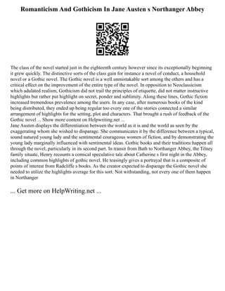 Romanticism And Gothicism In Jane Austen s Northanger Abbey
The class of the novel started just in the eighteenth century however since its exceptionally beginning
it grew quickly. The distinctive sorts of the class gain for instance a novel of conduct, a household
novel or a Gothic novel. The Gothic novel is a well unmistakable sort among the others and has a
critical effect on the improvement of the entire type of the novel. In opposition to Neoclassicism
which adulated realism, Gothicism did not trail the principles of etiquette, did not matter instructive
highlights but rather put highlight on secret, ponder and sublimity. Along these lines, Gothic fiction
increased tremendous prevalence among the users. In any case, after numerous books of the kind
being distributed, they ended up being regular too every one of the stories connected a similar
arrangement of highlights for the setting, plot and characters. That brought a rush of feedback of the
Gothic novel ... Show more content on Helpwriting.net ...
Jane Austen displays the differentiation between the world as it is and the world as seen by the
exaggerating whom she wished to disparage. She communicates it by the difference between a typical,
sound natured young lady and the sentimental courageous women of fiction, and by demonstrating the
young lady marginally influenced with sentimental ideas. Gothic books and their traditions happen all
through the novel, particularly in its second part. In transit from Bath to Northanger Abbey, the Tilney
family situate, Henry recounts a comical speculative tale about Catherine s first night in the Abbey,
including common highlights of gothic novel. He teasingly gives a portrayal that is a composite of
points of interest from Radcliffe s books. As the creator expected to disparage the Gothic novel she
needed to utilize the highlights average for this sort. Not withstanding, not every one of them happen
in Northanger
... Get more on HelpWriting.net ...
 