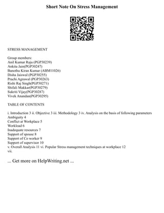 Short Note On Stress Management
STRESS MANAGEMENT
Group members:
Anil Kumar Raju (PGP30239)
Ankita Jain(PGP30247)
Banothu Kiran Kumar (ABM11026)
Disha Jaiswal (PGP30255)
Prachi Agrawal (PGP30263)
Rishi Raj Singh(PGP30271)
Shifali Makkar(PGP30279)
Sukriti Vijay(PGP30287)
Vivek Anandan(PGP30295)
TABLE OF CONTENTS
i. Introduction 3 ii. Objective 3 iii. Methodology 3 iv. Analysis on the basis of following parameters
Ambiguity 4
Conflict at Workplace 5
Workload 6
Inadequate resources 7
Support of spouse 8
Support of Co worker 9
Support of supervisor 10
v. Overall Analysis 11 vi. Popular Stress management techniques at workplace 12
vii.
... Get more on HelpWriting.net ...
 
