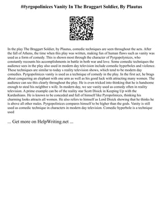 ##yrgopolinices Vanity In The Braggart Soldier, By Plautus
In the play The Braggart Soldier, by Plautus, comedic techniques are seen throughout the acts. After
the fall of Athens, the time when this play was written, making fun of human flaws such as vanity was
used as a form of comedy. This is shown most through the character of Pyrgopolynices, who
constantly recounts his accomplishments in battle in both war and love. Some comedic techniques the
audience sees in the play also used in modern day television include comedic hyperboles and violence.
These techniques are similar to today s reality television shows, which tend to be modern day
comedies. Pyrgopolinices vanity is used as a technique of comedy in the play. In the first act, he brags
about conquering an elephant with one arm as well as his good luck with attracting many women. The
audience can see this clearly throughout the play. He is even tricked into thinking that he is handsome
enough to steal his neighbor s wife. In modern day, we see vanity used as comedy often in reality
television. A prime example can be of the reality star Scott Disick in Keeping Up with the
Kardashians. He is known to be conceded and full of himself like Pyropolinices, thinking his
charming looks attracts all women. He also refers to himself as Lord Disick showing that he thinks he
is above all other males. Pyrgopolinices compares himself to be higher than the gods. Vanity is still
used as comedic technique in characters in modern day television. Comedic hyperbole is a technique
used
... Get more on HelpWriting.net ...
 