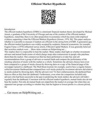 Efficient Market Hypothesis
Introduction
The efficient markets hypothesis (EMH) is a dominant financial markets theory developed by Michael
Jensen, a graduate of the University of Chicago and one of the creators of the efficient markets
hypothesis, stated that, there is no other proposition in economics which has more solid empirical
evidence supporting it than the Efficient Markets Hypothesis [Jensen, 1978, 96]. This paper analyzes
whether it is possible to measure if markets are efficient in the strong form of EMH. A generation ago,
the efficient market hypothesis was widely accepted by academic financial economists; for example,
Eugene Fama s (1970) influential survey article, Efficient Capital Markets. It was generally believed
that securities markets were ... Show more content on Helpwriting.net ...
This implies that it is impossible to beat the market. Many studies shed light on whether investment
advisers and mutual funds (some of which charge steep sales commissions to people who purchase
them) beat the market. One common test that has been performed is to take buy and sell
recommendations from a group of advisers or mutual funds and compare the performance of the
resulting selection of stocks with the market as a whole. Sometimes the advisers choices have even
been compared to a group of stocks chosen by throwing darts at a copy of the financial page of the
newspaper tacked to a dartboard. The Wall Street Journal, for example, used to have a regular feature
called Investment Dartboard that compared how well stocks picked by investment advisers did relative
to stocks picked by throwing darts. Did the advisers win? To their embarrassment, the dartboard beat
them as often as they beat the dartboard. Furthermore, even when the comparison included only
advisers who had been successful in the past in predicting the stock market, the advisers still didn t
regularly beat the dartboard. Consistent with the efficient market hypothesis, mutual funds also do not
beat the market. Not only do mutual funds not outperform the market on average, but when they are
separated into groups according to whether they had the highest or lowest profits in a chosen period,
the
... Get more on HelpWriting.net ...
 