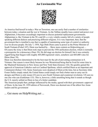 An Unwinnable War
As America find herself in today s War on Terrorism, one can easily find a number of similarities
between today s situation and the war in Vietnam. As the Taliban steadily loses control and power over
Afghanistan, it becomes exceedingly important to discuss potential replacement governments.
Afghanistan is, like Vietnam in the 50 s and 60 s, a very volatile country full of a variety of people
speaking different dialects and practicing different religions. It is very important, then, that the
government that is installed is one that is capable of maintaining some type of control or authority
over its diverse people. On July 7, 1954, Ngo Dinh Diem came to power as the Prime Minister of
South Vietnam (Fishel 107). Diem was backed by ... Show more content on Helpwriting.net ...
Of course the irony is that Diem took steps to prevent the 1956 unification election, which is normally
a prerequisite for a democracy (Starr 39). He did stage an election for himself, but it was certainly
rigged being that Saigon with roughly 405,000 registered voters, somehow cast 605,000 votes for
Diem (Starr 39).
Diem was therefore determined to be the best man for the job of preventing communism in S.
Vietnam. One reason is most likely because he was Westernized being that he lived for some time in
the Mayknoll Seminaries in New Jersey and New York State (Genesis 116). He quickly gained the
approval of American Catholics such as Cardinal Spellman, which certified Diem as an important anti
Communist (Scheer 116). Some Americans were skeptical of Diem at the time, but as Secretary John
Foster Dulles simply stated, the United States could simply not find a better man to carry out its
designs and Diem is only means US sees to save South Vietnam and counteract revolution. US sees no
one else who can (Gettleman 133). This is, however, a little unsettling being that it sounds as though
the U.S. merely settled on Diem in lieu of a better candidate.
The American people then, perhaps influenced by the media, agreed with their government s approval
of Diem. In the June 29, 1959 edition of Newsweek, Diem was deemed one of the ablest free Asian
leaders and his government
... Get more on HelpWriting.net ...
 