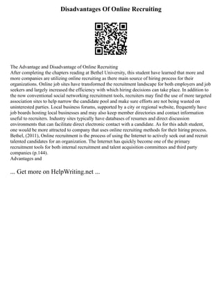 Disadvantages Of Online Recruiting
The Advantage and Disadvantage of Online Recruiting
After completing the chapters reading at Bethel University, this student have learned that more and
more companies are utilizing online recruiting as there main source of hiring process for their
organizations. Online job sites have transformed the recruitment landscape for both employers and job
seekers and largely increased the efficiency with which hiring decisions can take place. In addition to
the now conventional social networking recruitment tools, recruiters may find the use of more targeted
association sites to help narrow the candidate pool and make sure efforts are not being wasted on
uninterested parties. Local business forums, supported by a city or regional website, frequently have
job boards hosting local businesses and may also keep member directories and contact information
useful to recruiters. Industry sites typically have databases of resumes and direct discussion
environments that can facilitate direct electronic contact with a candidate. As for this adult student,
one would be more attracted to company that uses online recruiting methods for their hiring process.
Bethel, (2011), Online recruitment is the process of using the Internet to actively seek out and recruit
talented candidates for an organization. The Internet has quickly become one of the primary
recruitment tools for both internal recruitment and talent acquisition committees and third party
companies (p.144).
Advantages and
... Get more on HelpWriting.net ...
 