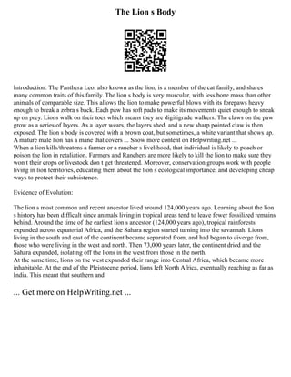 The Lion s Body
Introduction: The Panthera Leo, also known as the lion, is a member of the cat family, and shares
many common traits of this family. The lion s body is very muscular, with less bone mass than other
animals of comparable size. This allows the lion to make powerful blows with its forepaws heavy
enough to break a zebra s back. Each paw has soft pads to make its movements quiet enough to sneak
up on prey. Lions walk on their toes which means they are digitigrade walkers. The claws on the paw
grow as a series of layers. As a layer wears, the layers shed, and a new sharp pointed claw is then
exposed. The lion s body is covered with a brown coat, but sometimes, a white variant that shows up.
A mature male lion has a mane that covers ... Show more content on Helpwriting.net ...
When a lion kills/threatens a farmer or a rancher s livelihood, that individual is likely to poach or
poison the lion in retaliation. Farmers and Ranchers are more likely to kill the lion to make sure they
won t their crops or livestock don t get threatened. Moreover, conservation groups work with people
living in lion territories, educating them about the lion s ecological importance, and developing cheap
ways to protect their subsistence.
Evidence of Evolution:
The lion s most common and recent ancestor lived around 124,000 years ago. Learning about the lion
s history has been difficult since animals living in tropical areas tend to leave fewer fossilized remains
behind. Around the time of the earliest lion s ancestor (124,000 years ago), tropical rainforests
expanded across equatorial Africa, and the Sahara region started turning into the savannah. Lions
living in the south and east of the continent became separated from, and had began to diverge from,
those who were living in the west and north. Then 73,000 years later, the continent dried and the
Sahara expanded, isolating off the lions in the west from those in the north.
At the same time, lions on the west expanded their range into Central Africa, which became more
inhabitable. At the end of the Pleistocene period, lions left North Africa, eventually reaching as far as
India. This meant that southern and
... Get more on HelpWriting.net ...
 
