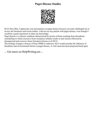 Paget Disease Studies
Hi Gi Hwa Shin, I appreciate your presentation on paget disease because you topic challenged me to
review the literatures and recent studies. I did not see any patient with paget disease, even though it
would be a good experience to share my knowledge.
Paget disease is a chronic condition characterised by lesions of bone resulting from disordered
remodelling in which excessive bone resorption initially results in lytic lesions followed by
disorganized and excessive bone formation (Gracia et al 2012).
The etiology of paget s disease of bone (PDB) is unknown, but I would consider the influence of
hereditary and environmental factors in paget disease. A viral cause has been proposed based upon
... Get more on HelpWriting.net ...
 