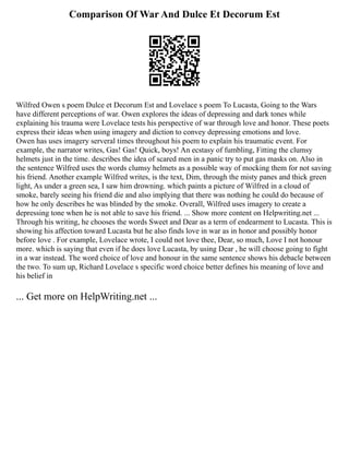 Comparison Of War And Dulce Et Decorum Est
Wilfred Owen s poem Dulce et Decorum Est and Lovelace s poem To Lucasta, Going to the Wars
have different perceptions of war. Owen explores the ideas of depressing and dark tones while
explaining his trauma were Lovelace tests his perspective of war through love and honor. These poets
express their ideas when using imagery and diction to convey depressing emotions and love.
Owen has uses imagery serveral times throughout his poem to explain his traumatic event. For
example, the narrator writes, Gas! Gas! Quick, boys! An ecstasy of fumbling, Fitting the clumsy
helmets just in the time. describes the idea of scared men in a panic try to put gas masks on. Also in
the sentence Wilfred uses the words clumsy helmets as a possible way of mocking them for not saving
his friend. Another example Wilfred writes, is the text, Dim, through the misty panes and thick green
light, As under a green sea, I saw him drowning. which paints a picture of Wilfred in a cloud of
smoke, barely seeing his friend die and also implying that there was nothing he could do because of
how he only describes he was blinded by the smoke. Overall, Wilfred uses imagery to create a
depressing tone when he is not able to save his friend. ... Show more content on Helpwriting.net ...
Through his writing, he chooses the words Sweet and Dear as a term of endearment to Lucasta. This is
showing his affection toward Lucasta but he also finds love in war as in honor and possibly honor
before love . For example, Lovelace wrote, I could not love thee, Dear, so much, Love I not honour
more. which is saying that even if he does love Lucasta, by using Dear , he will choose going to fight
in a war instead. The word choice of love and honour in the same sentence shows his debacle between
the two. To sum up, Richard Lovelace s specific word choice better defines his meaning of love and
his belief in
... Get more on HelpWriting.net ...
 