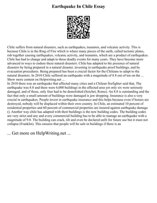 Earthquake In Chile Essay
Chile suffers from natural disasters, such as earthquakes, tsunamis, and volcanic activity. This is
because Chile is in the Ring of Fire which is where many pieces of the earth, called tectonic plates,
rub together causing earthquakes, volcanic activity, and tsunamis, which are a product of earthquakes.
Chile has had to change and adapt to these deadly events for many years. They have become more
advanced in ways to endure these natural disasters. Chile has adapted to the presence of natural
disasters by being prepared in a natural disaster, investing in earthquake proof buildings, and by
evacuation procedures. Being prepared has been a crucial factor for the Chileans to adapt to the
natural disasters. In 2010 Chile suffered an earthquake with a magnitude of 8.8 out of ten on the ...
Show more content on Helpwriting.net ...
In 2010 there was an earthquake that affected many cities and a Chilean firefighter said that, The
earthquake was 8.8 and there were 6,000 buildings in the affected area yet only six were seriously
damaged, and of those, only four had to be demolished (Soichet, Romo). An 8.8 is outstanding and the
fact that only a small amount of buildings were damaged is jaw dropping. Insurance is also a very
crucial in earthquakes. People invest in earthquake insurance and this helps because even if homes are
destroyed, nobody will be displaced within their own country. In Chile, an estimated 10 percent of
residential properties and 60 percent of commercial properties are insured against earthquake damage
(). Another way chile has adapted with their buildings is the new building codes. The building codes
are very strict and any and every commercial building has to be able to manage an earthquake with a
magnitude of 9.0. The building can crack, tilt and even be declared unfit for future use but it must not
collapse (Franklin). This ensures that people will be safe in buildings if there is an
... Get more on HelpWriting.net ...
 