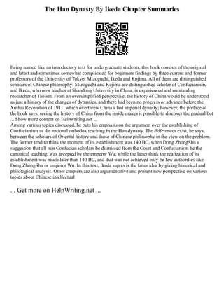 The Han Dynasty By Ikeda Chapter Summaries
Being named like an introductory text for undergraduate students, this book consists of the original
and latest and sometimes somewhat complicated for beginners findings by three current and former
professors of the University of Tokyo: Mizoguchi, Ikeda and Kojima. All of them are distinguished
scholars of Chinese philosophy: Mizoguchi and Kojima are distinguished scholar of Confucianism,
and Ikeda, who now teaches at Shandong University in China, is experienced and outstanding
researcher of Taoism. From an oversimplified perspective, the history of China would be understood
as just a history of the changes of dynasties, and there had been no progress or advance before the
Xinhai Revolution of 1911, which overthrew China s last imperial dynasty; however, the preface of
the book says, seeing the history of China from the inside makes it possible to discover the gradual but
... Show more content on Helpwriting.net ...
Among various topics discussed, he puts his emphasis on the argument over the establishing of
Confucianism as the national orthodox teaching in the Han dynasty. The differences exist, he says,
between the scholars of Oriental history and those of Chinese philosophy in the view on the problem.
The former tend to think the moment of its establishment was 140 BC, when Dong ZhongShu s
suggestion that all non Confucian scholars be dismissed from the Court and Confucianism be the
canonical teaching, was accepted by the emperor Wu; while the latter think the realization of its
establishment was much later than 140 BC, and that was not achieved only be few authorities like
Dong ZhongShu or emperor Wu. In this text, Ikeda supports the latter idea by giving historical and
philological analysis. Other chapters are also argumentative and present new perspective on various
topics about Chinese intellectual
... Get more on HelpWriting.net ...
 