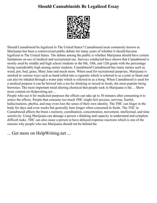 Should Cannabinoids Be Legalized Essay
Should Cannabinoid be legalized in The United States? Cannabinoid most commonly known as
Marijuana has been a controversial public debate for many years of whether it should become
legalized in The United States. The debate among the public is whether Marijuana should have certain
limitations on use of medical and recreational use. Surveys conducted have shown that Cannabinoid is
mostly used by middle and high school students in the 8th, 10th, and 12th grade with the percentage
being considerably high among senior students. Cannabinoid Cannabinoid has many names such as
weed, pot, bud, grass, Mary Jane and much more. When used for recreational purposes, Marijuana is
smoked in various ways such as hand rolled into a cigarette which is referred to as a joint or blunt and
can also be inhaled through a water pipe which is referred to as a bong. When Cannabinoid is used for
a medical purpose it can be brewed into a tea for drinking or mixed in foods, the most popular being
brownies. The most important mind altering chemical that people seek in Marijuana is the ... Show
more content on Helpwriting.net ...
People who use it for medicinal purposes the effects can take up to 30 minutes after consuming it to
notice the effects. People that consume too much THC might feel anxious, nervous, fearful,
hallucinations, phobia, and may even lose the sense of their own identity. The THC can linger in the
body for days and even weeks but generally lasts longer when consumed in foods. The THC in
Cannabinoid affects the brain s memory, coordination, concentration, movement, intellectual, and time
sensitivity. Using Marijuana can damage a person s thinking and capacity to understand and complete
difficult tasks. THC can also cause a person to have delayed response reactions which is one of the
reasons why people who use Marijuana should not be behind the
... Get more on HelpWriting.net ...
 
