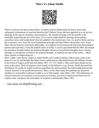 Marx Vs Adam Smith
When we discuss the theory about Marx, we firstly need to differentiate his theory from other
subsequent communism or marxism theorists like Vladimir Lenin, the best approach is to review his
ideology in the aspects of politics and economics. We should not judge with the benefit of the
hindsight, neglecting the era of his times. If we want to understand his ideology about politics,
economics nexus and comprehend what he peddled in the mainstream view, we need to firstly canvass
the economics view, from the most fundamental principle and then follows the politics view. Since
Marx did not formed a systematic philosophy, we emphasis on the framework and interrelationship of
politics and economics. From the publish order of works, it can be speculated that the Marx developed
his economic thoughts before the political thoughts. However, his political thoughts, have a strong
ideology, as mechanism to achieve his political thoughts. It might be not true in the works ... Show
more content on Helpwriting.net ...
Marx s labor value theory, origins in Adam Smith s the wealth of nations; labor create value in the
point of view of, and thought that labor create wealth and are allocated between the different classes,
in the forms of wages, profit and rent (Marx 1867: 127 131; Smith ). Marx and Adam Smith are the
same at this point. Their divergences were mainly in the deductive way. Herein, Smith discussed the
distribution of wealth, he began to discuss quantitatively and accurately the relationship between the
various elements in the production process (.Marx, on the other hand, has qualitatively discussed
whether it is reasonable to allocate wealth so as to find surplus value (Marx 1867: The elaboration of
marxist economics on economy is not focused on economy, but more is based on the discovery of
surplus value, and proves the rationality of socialism economically (Marx 1867:
... Get more on HelpWriting.net ...
 