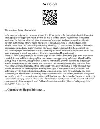 Newspaper
The promising future of newspaper
In the wave of information explosion appeared in 90 last century, the channels to obtain information
among people have apparently been diversified due to the rise of new media outlets through the
medium of the Internet. Although some advantage of newspaper has been overshadowed by the
excellent performance of new media, newspaper is actively adapting to social and economic
transformation based on maintaining its existing advantages. For this reason, the essay will describe
newspapers prospects and explore whether newspaper have been outdated in the globalised era.
The fact that people tend to choose new media to acquire useful and valuable information rather than
mere newspaper is largely due to the ... Show more content on Helpwriting.net ...
Instead of mere boring character and simple page outline, modern newspaper pays more attention on
colorful pictures and illustrative graphics, based on modern typesetting techniques. (Bob Franklin,
2008, p.637) In addition, the appearance of tabloid formats and compact editions are increasingly
popular among young readers, women and commuters, because the most striking feature of these
types of newspaper is the increased use of telegraphy or a colorful graphic in order to attract their
readers. Therefore, for modern people, reading these types of newspaper is an effective and well
understood way to obtain information and may be popular among them for a relatively long time.
In order to gain predominance in the fury market competition and win readers, traditional newspapers
have made great efforts to design its contents published and meet the demand of their target audiences.
For example, newspapers tend to focus on a specific theme, called personalized news such as finance,
entertainment, education as well as all fields readers are interested in.( Martin Conboy amp; John
Steel, 2008) In this way, the
... Get more on HelpWriting.net ...
 