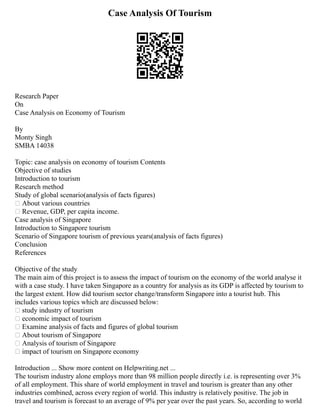 Case Analysis Of Tourism
Research Paper
On
Case Analysis on Economy of Tourism
By
Monty Singh
SMBA 14038
Topic: case analysis on economy of tourism Contents
Objective of studies
Introduction to tourism
Research method
Study of global scenario(analysis of facts figures)
 About various countries
 Revenue, GDP, per capita income.
Case analysis of Singapore
Introduction to Singapore tourism
Scenario of Singapore tourism of previous years(analysis of facts figures)
Conclusion
References
Objective of the study
The main aim of this project is to assess the impact of tourism on the economy of the world analyse it
with a case study. I have taken Singapore as a country for analysis as its GDP is affected by tourism to
the largest extent. How did tourism sector change/transform Singapore into a tourist hub. This
includes various topics which are discussed below:
 study industry of tourism
 economic impact of tourism
 Examine analysis of facts and figures of global tourism
 About tourism of Singapore
 Analysis of tourism of Singapore
 impact of tourism on Singapore economy
Introduction ... Show more content on Helpwriting.net ...
The tourism industry alone employs more than 98 million people directly i.e. is representing over 3%
of all employment. This share of world employment in travel and tourism is greater than any other
industries combined, across every region of world. This industry is relatively positive. The job in
travel and tourism is forecast to an average of 9% per year over the past years. So, according to world
 