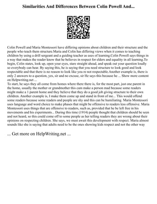 Similarities And Differences Between Colin Powell And...
Colin Powell and Maria Montessori have differing opinions about children and their structure and the
people who teach them structure.Maria and Colin has differing views when it comes to teaching
children by using a drill sergeant and a guiding teacher as uses of learning.Colin Powell says things in
a way that makes the reader know that he believes in respect for elders and equality in all learning.To
begin, Colin states, look up, open your eyes, stare straight ahead, and speak out your question loudly
so everybody can hear. By saying this, he is saying that you need structure to look good and look
respectable and that there is no reason to look like you re not respectable.Another example is, there is
only 2 answers to a question, yes, sir and no excuse, sir He says this because he ... Show more content
on Helpwriting.net ...
To start, he says they all come from homes where there there is, for the most part, just one parent in
the home, usually the mother or grandmother this cam make a person mad because some readers
might make a 1 parent home and they believe that they do a good job giving structure to their own
children. Another example is, I make them come up and stand in front of me... This would offend
some readers because some readers and people are shy and this can be humiliating. Maria Montessori
uses language and word choice to make phases that might be offensive to readers less offensive. Maria
Montessori uses things that are offensive to readers, such as, provided that he be left free in his
movements and his experiments... During this time (1914) people thought that children should be seen
and not heard, so this could come off to some people as her telling readers they are wrong about their
opinions on respecting children. She says, we must await this development with respect. Maria almost
sounds like she is saying that adults need to be the ones showing kids respect and not the other way
... Get more on HelpWriting.net ...
 