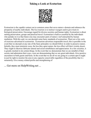Taking a Look at Ecoturism
Ecotourism is the capable venture out to common zones that saves nature s domain and enhances the
prosperity of nearby individuals. The Eco tourism is to instruct voyagers and to give trusts to
biological preservation. Encourage regard for diverse societies and human rights. Ecotourism is about
uniting preservation, groups and practical travel. Ecotourism is held as essential by the individuals
who partake in it so that future eras may encounter parts of nature s turf untouched by human
mediation. With this said, we can decrepit some basic standards of ecotourism. There are a few sorts
of exercises advertised in ecotourism . Ecotourism advertises responsible travel; this is possible in the
event that we decrepit at any rate of the basic principles we should follow in order to preserve nature.
Initially, they must minimize sway, the less they upset nature, the less effect will their vicinity desert.
They ought to likewise fabricate natural and social mindfulness and appreciation. In a few societies, it
is greatly insolent to do certain things. In the event that we demonstrate that we are mindful of their
society and admiration their ways, were are demonstrating that we are great individuals. Give positive
encounters to both guests and hosts. In the event that we do all we are going to a certain spot it ought
to just be right to monitor the area in any capacity conceivable regardless of the possibility that it s
monetarily. Give money related profits and strengthening of
... Get more on HelpWriting.net ...
 