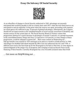 Essay On Solvency Of Social Security
As an aftereffect of changes to Social Security authorized in 1983, advantages are presently
anticipated that would be payable in full on a timely basis until 2037, when the trust fund reserves are
anticipated to end up exhausted. At the point where the reserves are spent, proceeding with expenses
are relied upon to be sufficient to pay 76 percent of planned advantages. Subsequently, the Congress
should roll out improvements to the scheduled benefits of social security assessment of disability and
income sources for the system later on. The Social Security Board of Trustees venture that
progressions identical to a quick decrease in advantages of around 13 percent, or a prompt increment
in the consolidated finance charge rate from 12.4 percent to 14.4 percent, or some changes of these
progressions, would be adequate to permit full ... Show more content on Helpwriting.net ...
Old age benefits were enacted in 1935 and began to be paid on a month to month premise in 1940.
Advantages for disabled individuals beneath the NRA were not authorized into law until 1956. A
different trust reserve has been kept up for the DI program as far back as that time, to some degree in
acknowledgment of the unique way of incapacity and a longing to keep up discrete focus on the
financing of these benefits. Currently DI program has a less favorable actuarial status than OASI
... Get more on HelpWriting.net ...
 