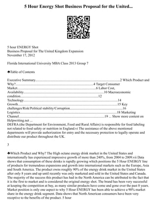 5 Hour Energy Shot Business Proposal for the United...
5 hour ENERGY Shot
Business Proposal for The United Kingdom Expansion
November 17, 2012
Florida International University MBA Class 2013 Group 7
Table of Contents
Executive Summary..................................................................................................2 Which Product and
Why?..........................................................................................4 Target Consumer
Market...........................................................................................6 Labor Cost,
Availability.............................................................................................10 Macroeconomic
condition..........................................................................................12
Technology.............................................................................................................14
Growth...................................................................................................................15 Key
challenges/Risk/Political stability/Corruption.............................................................16
Logistics................................................................................................................18 Marketing
Channel...................................................................................................19 ... Show more content on
Helpwriting.net ...
DEFRA (the Department for Environment, Food and Rural Affairs) is responsible for food labeling
not related to food safety or nutrition in England.vi The assistance of the above mentioned
departments will provide authorization for entry and the necessary protection to legally operate and
distribute our product throughout the UK.
3
Which Product and Why? The High octane energy drink market in the United States and
internationally has experienced impressive growth of more than 240%, from 2004 to 2009.vii Data
shows that consumption of these drinks is rapidly growing which positions the 5 Hour ENERGY line
of products for tremendous expansions and growth into international markets such as the Europe, Asia
and South America. The product owns roughly 90% of the energy drink market in the United States
after only 8 years and up until recently was only marketed and sold in the United States and Canada.
The majority of the success this product has had in the North America can be attributed to the fact that
it is the first to market and is considered the original energy shot. The brand has been very successful
at keeping the competition at bay, as many similar products have come and gone over the past 8 years.
Market position is only one aspect to why 5 Hour ENERGY has been able to achieve a 90% market
share in the energy drink segment. Data shows that North American consumers have been very
receptive to the benefits of the product. 5 hour
 