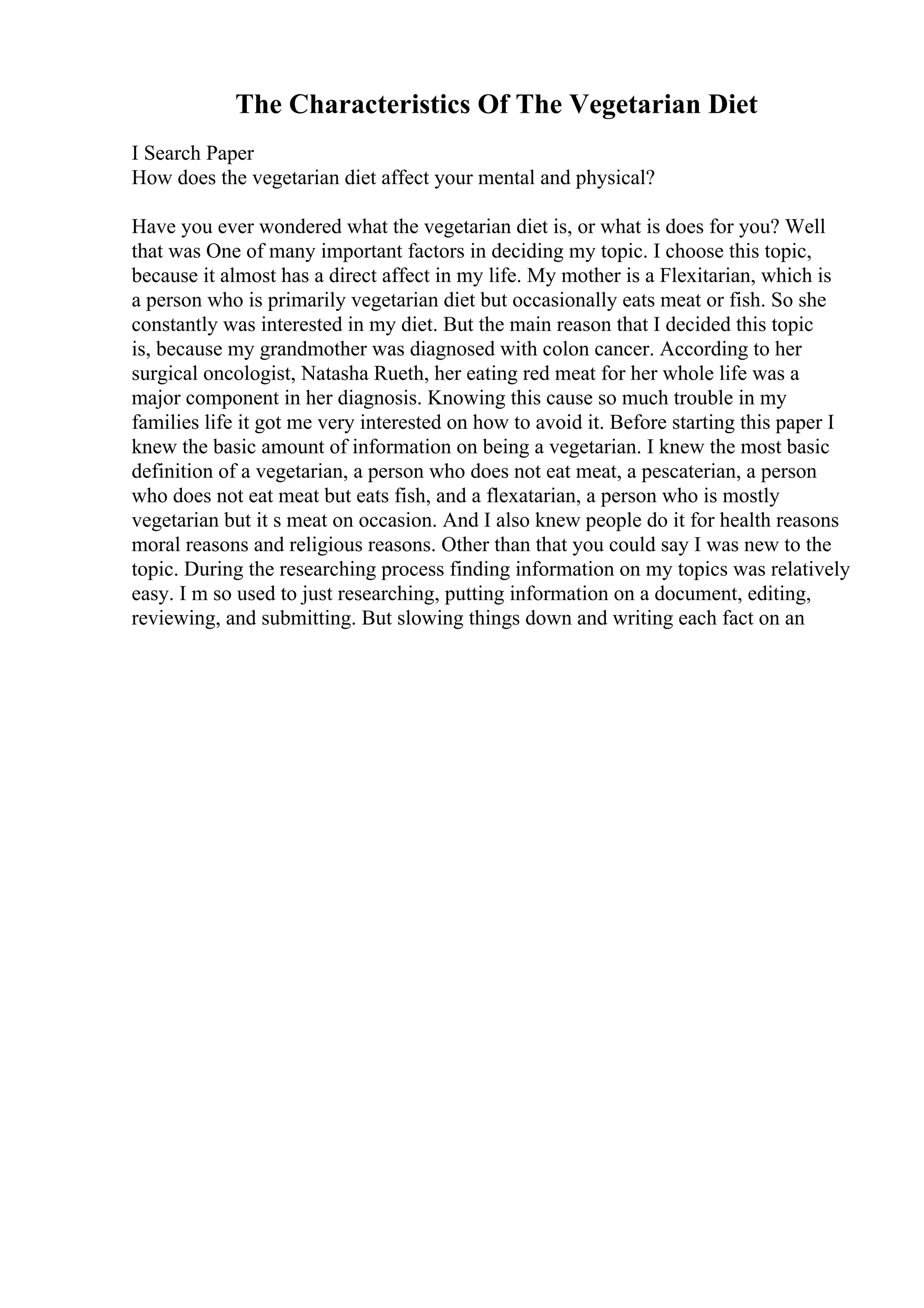 The Characteristics Of The Vegetarian Diet
I Search Paper
How does the vegetarian diet affect your mental and physical?
Have you ever wondered what the vegetarian diet is, or what is does for you? Well
that was One of many important factors in deciding my topic. I choose this topic,
because it almost has a direct affect in my life. My mother is a Flexitarian, which is
a person who is primarily vegetarian diet but occasionally eats meat or fish. So she
constantly was interested in my diet. But the main reason that I decided this topic
is, because my grandmother was diagnosed with colon cancer. According to her
surgical oncologist, Natasha Rueth, her eating red meat for her whole life was a
major component in her diagnosis. Knowing this cause so much trouble in my
families life it got me very interested on how to avoid it. Before starting this paper I
knew the basic amount of information on being a vegetarian. I knew the most basic
definition of a vegetarian, a person who does not eat meat, a pescaterian, a person
who does not eat meat but eats fish, and a flexatarian, a person who is mostly
vegetarian but it s meat on occasion. And I also knew people do it for health reasons
moral reasons and religious reasons. Other than that you could say I was new to the
topic. During the researching process finding information on my topics was relatively
easy. I m so used to just researching, putting information on a document, editing,
reviewing, and submitting. But slowing things down and writing each fact on an
 