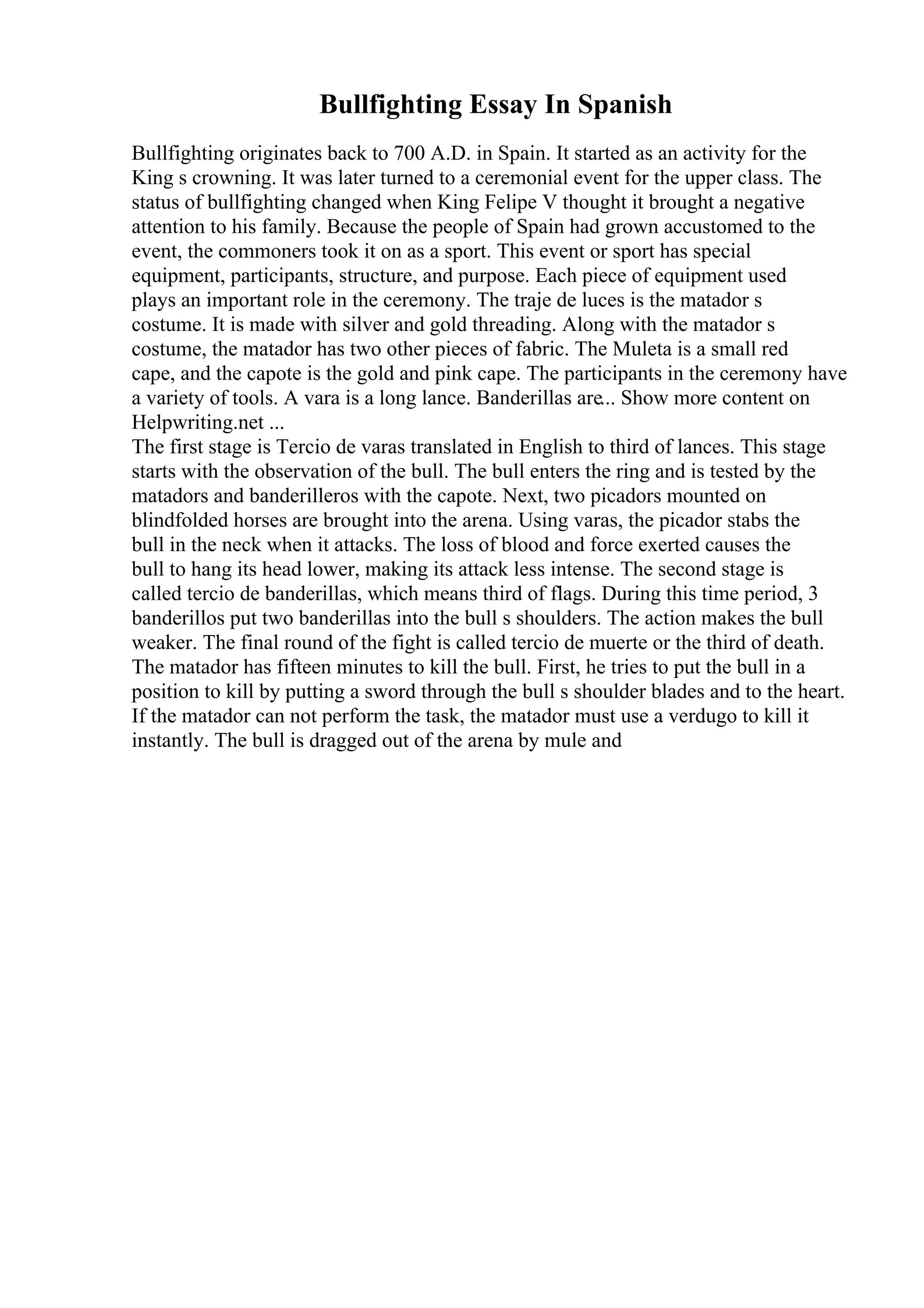 Bullfighting Essay In Spanish
Bullfighting originates back to 700 A.D. in Spain. It started as an activity for the
King s crowning. It was later turned to a ceremonial event for the upper class. The
status of bullfighting changed when King Felipe V thought it brought a negative
attention to his family. Because the people of Spain had grown accustomed to the
event, the commoners took it on as a sport. This event or sport has special
equipment, participants, structure, and purpose. Each piece of equipment used
plays an important role in the ceremony. The traje de luces is the matador s
costume. It is made with silver and gold threading. Along with the matador s
costume, the matador has two other pieces of fabric. The Muleta is a small red
cape, and the capote is the gold and pink cape. The participants in the ceremony have
a variety of tools. A vara is a long lance. Banderillas are... Show more content on
Helpwriting.net ...
The first stage is Tercio de varas translated in English to third of lances. This stage
starts with the observation of the bull. The bull enters the ring and is tested by the
matadors and banderilleros with the capote. Next, two picadors mounted on
blindfolded horses are brought into the arena. Using varas, the picador stabs the
bull in the neck when it attacks. The loss of blood and force exerted causes the
bull to hang its head lower, making its attack less intense. The second stage is
called tercio de banderillas, which means third of flags. During this time period, 3
banderillos put two banderillas into the bull s shoulders. The action makes the bull
weaker. The final round of the fight is called tercio de muerte or the third of death.
The matador has fifteen minutes to kill the bull. First, he tries to put the bull in a
position to kill by putting a sword through the bull s shoulder blades and to the heart.
If the matador can not perform the task, the matador must use a verdugo to kill it
instantly. The bull is dragged out of the arena by mule and
 