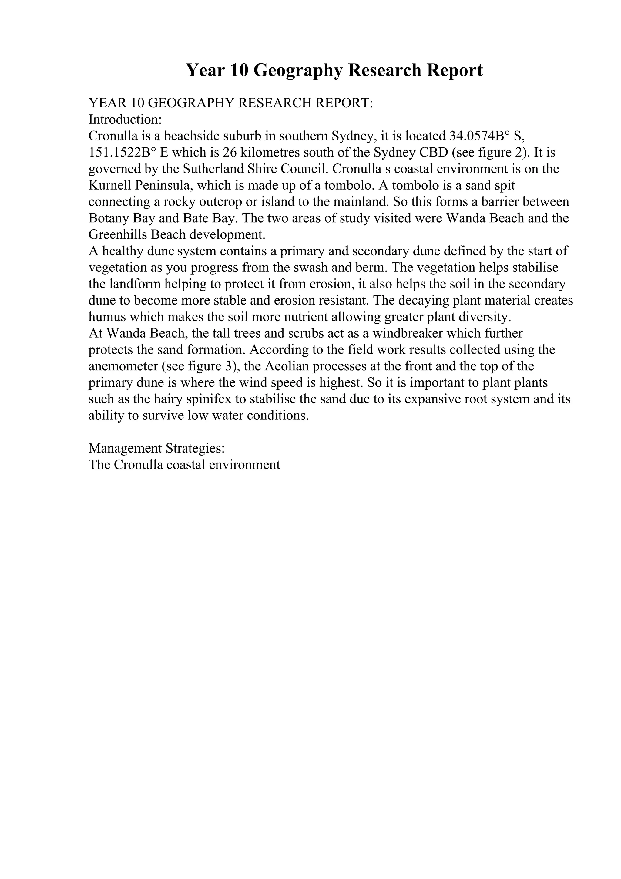 Year 10 Geography Research Report
YEAR 10 GEOGRAPHY RESEARCH REPORT:
Introduction:
Cronulla is a beachside suburb in southern Sydney, it is located 34.0574В° S,
151.1522В° E which is 26 kilometres south of the Sydney CBD (see figure 2). It is
governed by the Sutherland Shire Council. Cronulla s coastal environment is on the
Kurnell Peninsula, which is made up of a tombolo. A tombolo is a sand spit
connecting a rocky outcrop or island to the mainland. So this forms a barrier between
Botany Bay and Bate Bay. The two areas of study visited were Wanda Beach and the
Greenhills Beach development.
A healthy dune system contains a primary and secondary dune defined by the start of
vegetation as you progress from the swash and berm. The vegetation helps stabilise
the landform helping to protect it from erosion, it also helps the soil in the secondary
dune to become more stable and erosion resistant. The decaying plant material creates
humus which makes the soil more nutrient allowing greater plant diversity.
At Wanda Beach, the tall trees and scrubs act as a windbreaker which further
protects the sand formation. According to the field work results collected using the
anemometer (see figure 3), the Aeolian processes at the front and the top of the
primary dune is where the wind speed is highest. So it is important to plant plants
such as the hairy spinifex to stabilise the sand due to its expansive root system and its
ability to survive low water conditions.
Management Strategies:
The Cronulla coastal environment
 