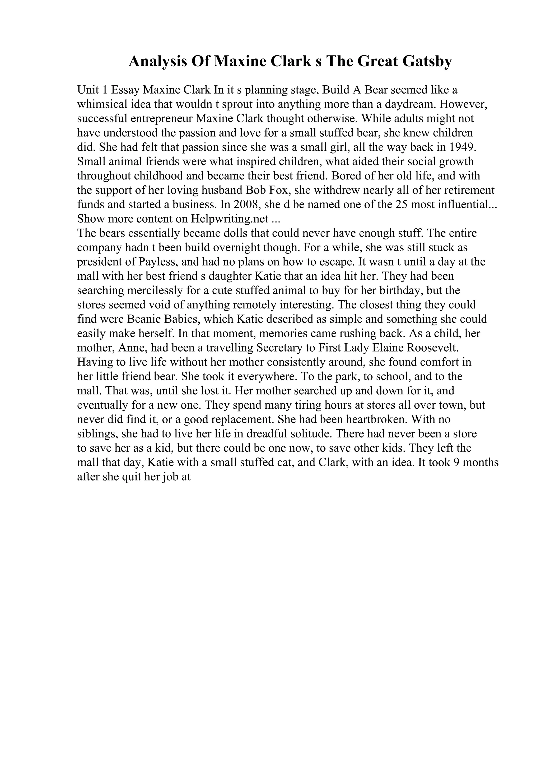 Analysis Of Maxine Clark s The Great Gatsby
Unit 1 Essay Maxine Clark In it s planning stage, Build A Bear seemed like a
whimsical idea that wouldn t sprout into anything more than a daydream. However,
successful entrepreneur Maxine Clark thought otherwise. While adults might not
have understood the passion and love for a small stuffed bear, she knew children
did. She had felt that passion since she was a small girl, all the way back in 1949.
Small animal friends were what inspired children, what aided their social growth
throughout childhood and became their best friend. Bored of her old life, and with
the support of her loving husband Bob Fox, she withdrew nearly all of her retirement
funds and started a business. In 2008, she d be named one of the 25 most influential...
Show more content on Helpwriting.net ...
The bears essentially became dolls that could never have enough stuff. The entire
company hadn t been build overnight though. For a while, she was still stuck as
president of Payless, and had no plans on how to escape. It wasn t until a day at the
mall with her best friend s daughter Katie that an idea hit her. They had been
searching mercilessly for a cute stuffed animal to buy for her birthday, but the
stores seemed void of anything remotely interesting. The closest thing they could
find were Beanie Babies, which Katie described as simple and something she could
easily make herself. In that moment, memories came rushing back. As a child, her
mother, Anne, had been a travelling Secretary to First Lady Elaine Roosevelt.
Having to live life without her mother consistently around, she found comfort in
her little friend bear. She took it everywhere. To the park, to school, and to the
mall. That was, until she lost it. Her mother searched up and down for it, and
eventually for a new one. They spend many tiring hours at stores all over town, but
never did find it, or a good replacement. She had been heartbroken. With no
siblings, she had to live her life in dreadful solitude. There had never been a store
to save her as a kid, but there could be one now, to save other kids. They left the
mall that day, Katie with a small stuffed cat, and Clark, with an idea. It took 9 months
after she quit her job at
 