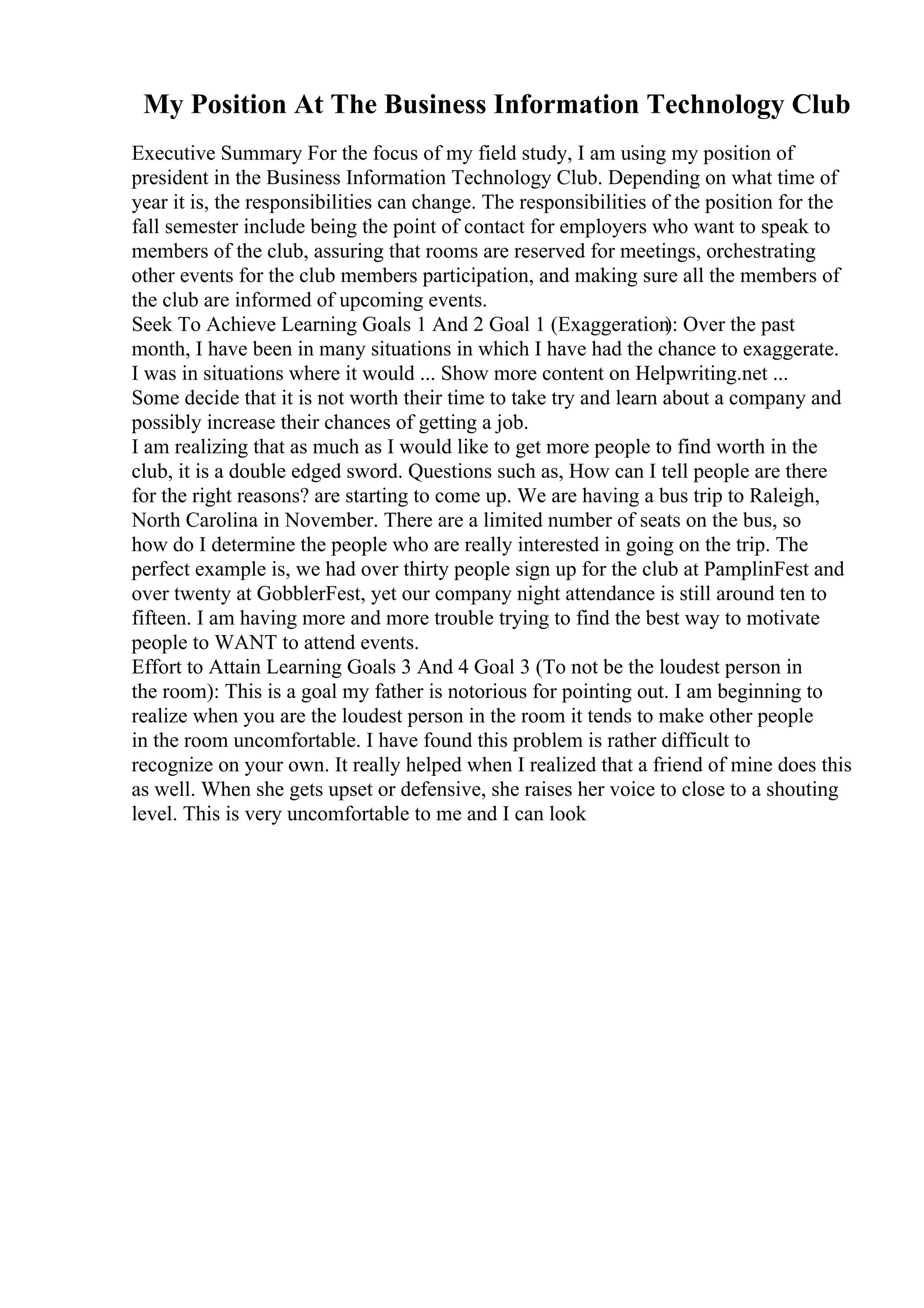 My Position At The Business Information Technology Club
Executive Summary For the focus of my field study, I am using my position of
president in the Business Information Technology Club. Depending on what time of
year it is, the responsibilities can change. The responsibilities of the position for the
fall semester include being the point of contact for employers who want to speak to
members of the club, assuring that rooms are reserved for meetings, orchestrating
other events for the club members participation, and making sure all the members of
the club are informed of upcoming events.
Seek To Achieve Learning Goals 1 And 2 Goal 1 (Exaggeration
): Over the past
month, I have been in many situations in which I have had the chance to exaggerate.
I was in situations where it would ... Show more content on Helpwriting.net ...
Some decide that it is not worth their time to take try and learn about a company and
possibly increase their chances of getting a job.
I am realizing that as much as I would like to get more people to find worth in the
club, it is a double edged sword. Questions such as, How can I tell people are there
for the right reasons? are starting to come up. We are having a bus trip to Raleigh,
North Carolina in November. There are a limited number of seats on the bus, so
how do I determine the people who are really interested in going on the trip. The
perfect example is, we had over thirty people sign up for the club at PamplinFest and
over twenty at GobblerFest, yet our company night attendance is still around ten to
fifteen. I am having more and more trouble trying to find the best way to motivate
people to WANT to attend events.
Effort to Attain Learning Goals 3 And 4 Goal 3 (To not be the loudest person in
the room): This is a goal my father is notorious for pointing out. I am beginning to
realize when you are the loudest person in the room it tends to make other people
in the room uncomfortable. I have found this problem is rather difficult to
recognize on your own. It really helped when I realized that a friend of mine does this
as well. When she gets upset or defensive, she raises her voice to close to a shouting
level. This is very uncomfortable to me and I can look
 