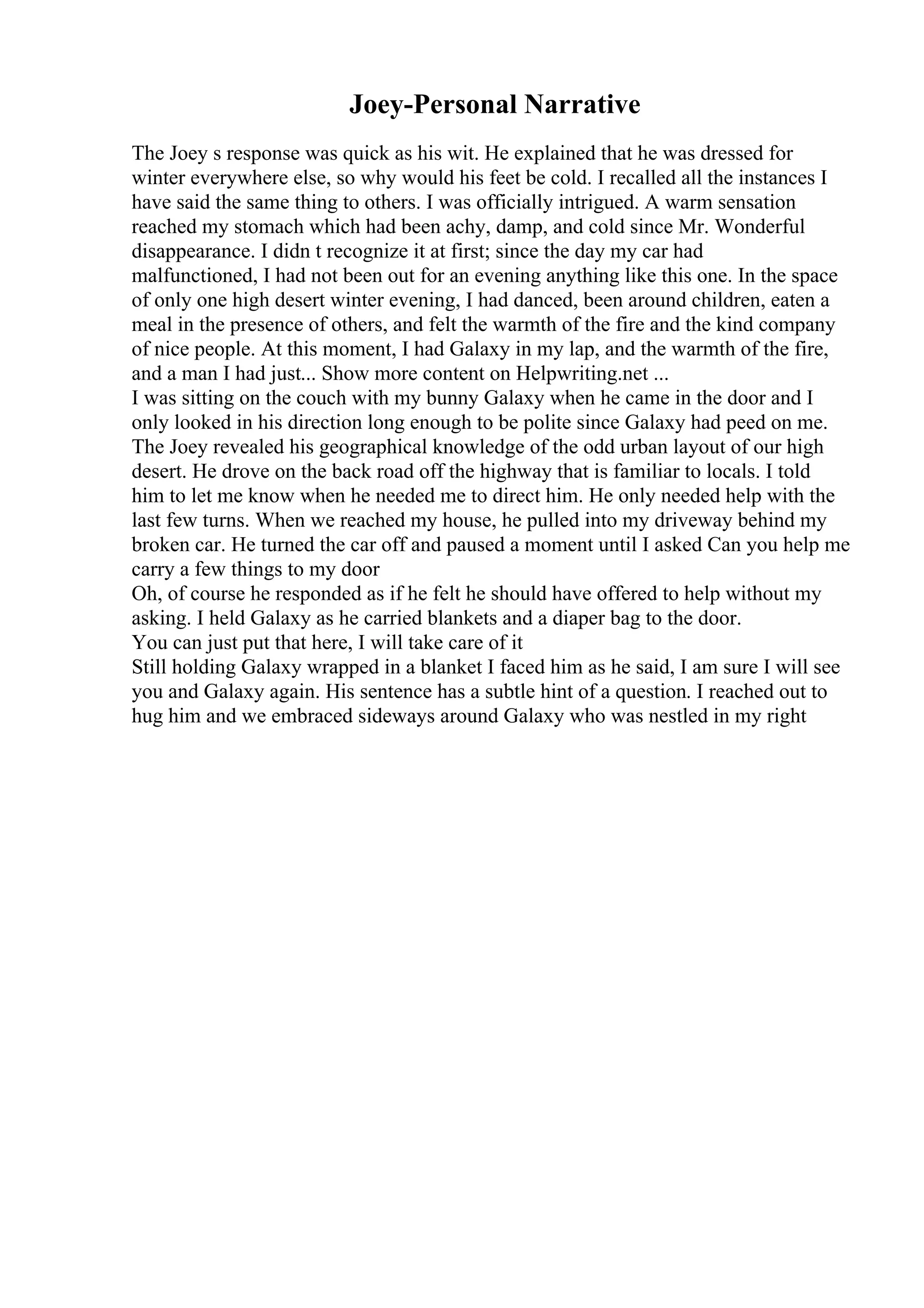 Joey-Personal Narrative
The Joey s response was quick as his wit. He explained that he was dressed for
winter everywhere else, so why would his feet be cold. I recalled all the instances I
have said the same thing to others. I was officially intrigued. A warm sensation
reached my stomach which had been achy, damp, and cold since Mr. Wonderful
disappearance. I didn t recognize it at first; since the day my car had
malfunctioned, I had not been out for an evening anything like this one. In the space
of only one high desert winter evening, I had danced, been around children, eaten a
meal in the presence of others, and felt the warmth of the fire and the kind company
of nice people. At this moment, I had Galaxy in my lap, and the warmth of the fire,
and a man I had just... Show more content on Helpwriting.net ...
I was sitting on the couch with my bunny Galaxy when he came in the door and I
only looked in his direction long enough to be polite since Galaxy had peed on me.
The Joey revealed his geographical knowledge of the odd urban layout of our high
desert. He drove on the back road off the highway that is familiar to locals. I told
him to let me know when he needed me to direct him. He only needed help with the
last few turns. When we reached my house, he pulled into my driveway behind my
broken car. He turned the car off and paused a moment until I asked Can you help me
carry a few things to my door
Oh, of course he responded as if he felt he should have offered to help without my
asking. I held Galaxy as he carried blankets and a diaper bag to the door.
You can just put that here, I will take care of it
Still holding Galaxy wrapped in a blanket I faced him as he said, I am sure I will see
you and Galaxy again. His sentence has a subtle hint of a question. I reached out to
hug him and we embraced sideways around Galaxy who was nestled in my right
 