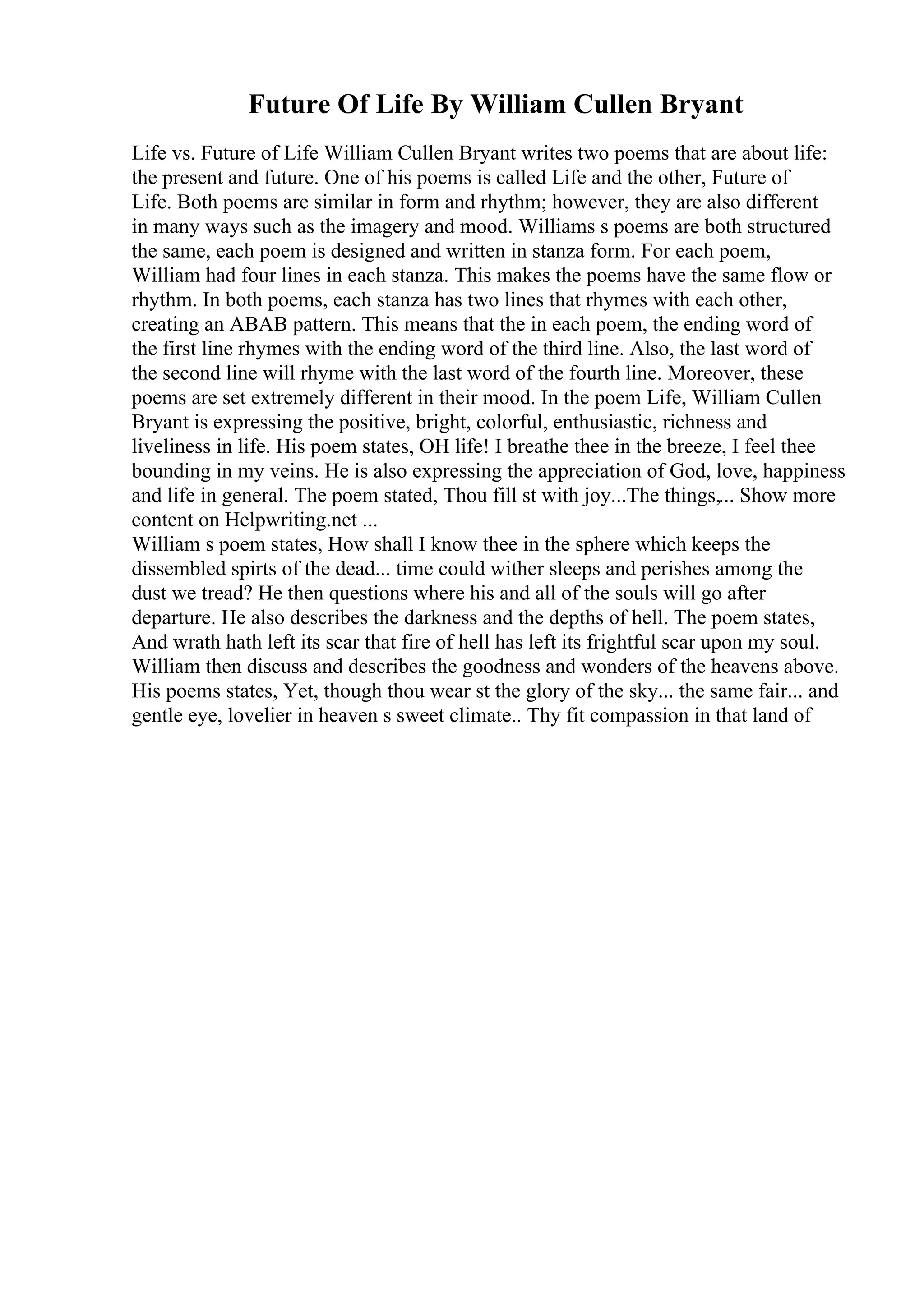 Future Of Life By William Cullen Bryant
Life vs. Future of Life William Cullen Bryant writes two poems that are about life:
the present and future. One of his poems is called Life and the other, Future of
Life. Both poems are similar in form and rhythm; however, they are also different
in many ways such as the imagery and mood. Williams s poems are both structured
the same, each poem is designed and written in stanza form. For each poem,
William had four lines in each stanza. This makes the poems have the same flow or
rhythm. In both poems, each stanza has two lines that rhymes with each other,
creating an ABAB pattern. This means that the in each poem, the ending word of
the first line rhymes with the ending word of the third line. Also, the last word of
the second line will rhyme with the last word of the fourth line. Moreover, these
poems are set extremely different in their mood. In the poem Life, William Cullen
Bryant is expressing the positive, bright, colorful, enthusiastic, richness and
liveliness in life. His poem states, OH life! I breathe thee in the breeze, I feel thee
bounding in my veins. He is also expressing the appreciation of God, love, happiness
and life in general. The poem stated, Thou fill st with joy...The things,... Show more
content on Helpwriting.net ...
William s poem states, How shall I know thee in the sphere which keeps the
dissembled spirts of the dead... time could wither sleeps and perishes among the
dust we tread? He then questions where his and all of the souls will go after
departure. He also describes the darkness and the depths of hell. The poem states,
And wrath hath left its scar that fire of hell has left its frightful scar upon my soul.
William then discuss and describes the goodness and wonders of the heavens above.
His poems states, Yet, though thou wear st the glory of the sky... the same fair... and
gentle eye, lovelier in heaven s sweet climate.. Thy fit compassion in that land of
 