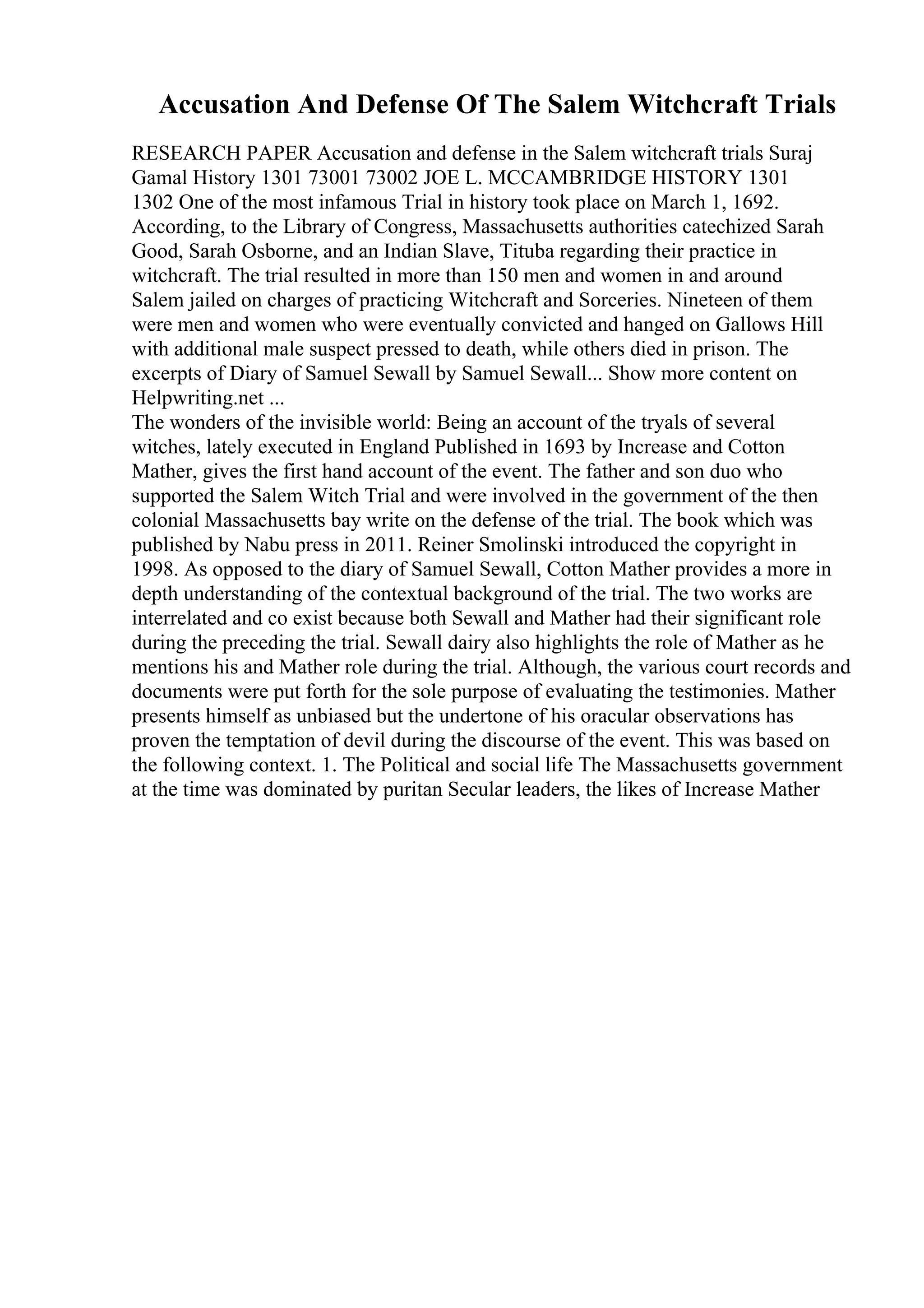 Accusation And Defense Of The Salem Witchcraft Trials
RESEARCH PAPER Accusation and defense in the Salem witchcraft trials Suraj
Gamal History 1301 73001 73002 JOE L. MCCAMBRIDGE HISTORY 1301
1302 One of the most infamous Trial in history took place on March 1, 1692.
According, to the Library of Congress, Massachusetts authorities catechized Sarah
Good, Sarah Osborne, and an Indian Slave, Tituba regarding their practice in
witchcraft. The trial resulted in more than 150 men and women in and around
Salem jailed on charges of practicing Witchcraft and Sorceries. Nineteen of them
were men and women who were eventually convicted and hanged on Gallows Hill
with additional male suspect pressed to death, while others died in prison. The
excerpts of Diary of Samuel Sewall by Samuel Sewall... Show more content on
Helpwriting.net ...
The wonders of the invisible world: Being an account of the tryals of several
witches, lately executed in England Published in 1693 by Increase and Cotton
Mather, gives the first hand account of the event. The father and son duo who
supported the Salem Witch Trial and were involved in the government of the then
colonial Massachusetts bay write on the defense of the trial. The book which was
published by Nabu press in 2011. Reiner Smolinski introduced the copyright in
1998. As opposed to the diary of Samuel Sewall, Cotton Mather provides a more in
depth understanding of the contextual background of the trial. The two works are
interrelated and co exist because both Sewall and Mather had their significant role
during the preceding the trial. Sewall dairy also highlights the role of Mather as he
mentions his and Mather role during the trial. Although, the various court records and
documents were put forth for the sole purpose of evaluating the testimonies. Mather
presents himself as unbiased but the undertone of his oracular observations has
proven the temptation of devil during the discourse of the event. This was based on
the following context. 1. The Political and social life The Massachusetts government
at the time was dominated by puritan Secular leaders, the likes of Increase Mather
 